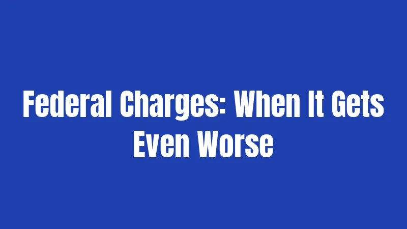 Federal Charges: When It Gets Even Worse